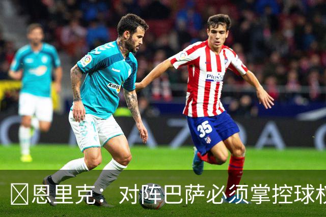 ​恩里克：对阵巴萨必须掌控球权，这是我最看重的对手