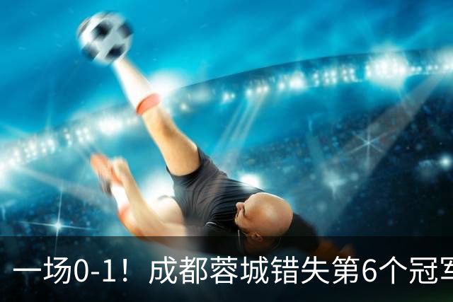 一场0-1！成都蓉城错失第6个冠军点 山东泰山成判官 大连末轮战天津