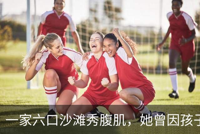 一家六口沙滩秀腹肌，她曾因孩子身材被质疑P图