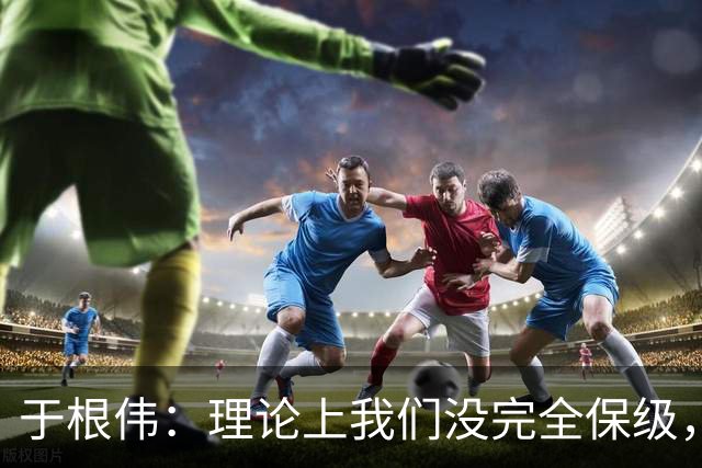 于根伟：理论上我们没完全保级，高兴之余要打好最后两场比赛