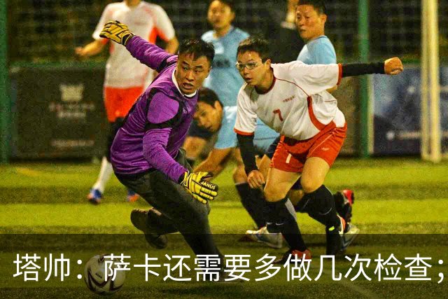 塔帅：萨卡还需要多做几次检查；道曼肯定会获得出场时间