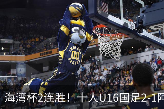 海湾杯2连胜！十人U16国足2-1阿曼 袁博涵造2球 刘凯源破门+染红