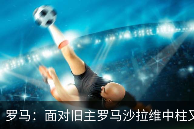 罗马：面对旧主罗马沙拉维中柱又获全场致意，动容落泪