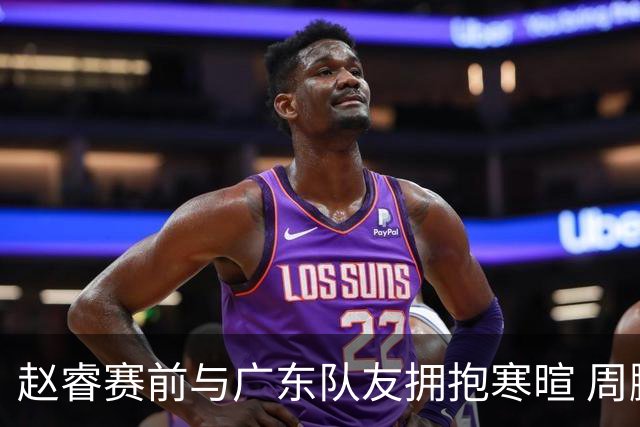 赵睿赛前与广东队友拥抱寒暄 周鹏明确表态即将退役