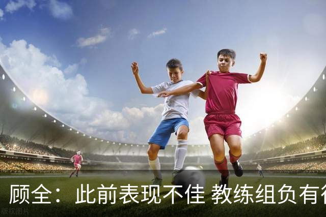 顾全：此前表现不佳 教练组负有很大责任 也一直在调整、尝试