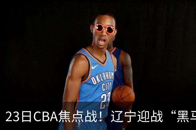 23日CBA焦点战！辽宁迎战“黑马”，段睿骐战旧主，乌戈冲击3连胜